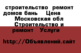 строительство, ремонт домов,бань. › Цена ­ 100 - Московская обл. Строительство и ремонт » Услуги   